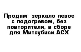 Продам  зеркало левое с подогревом, без повторителя, в сборе для Митсубиси АСХ 